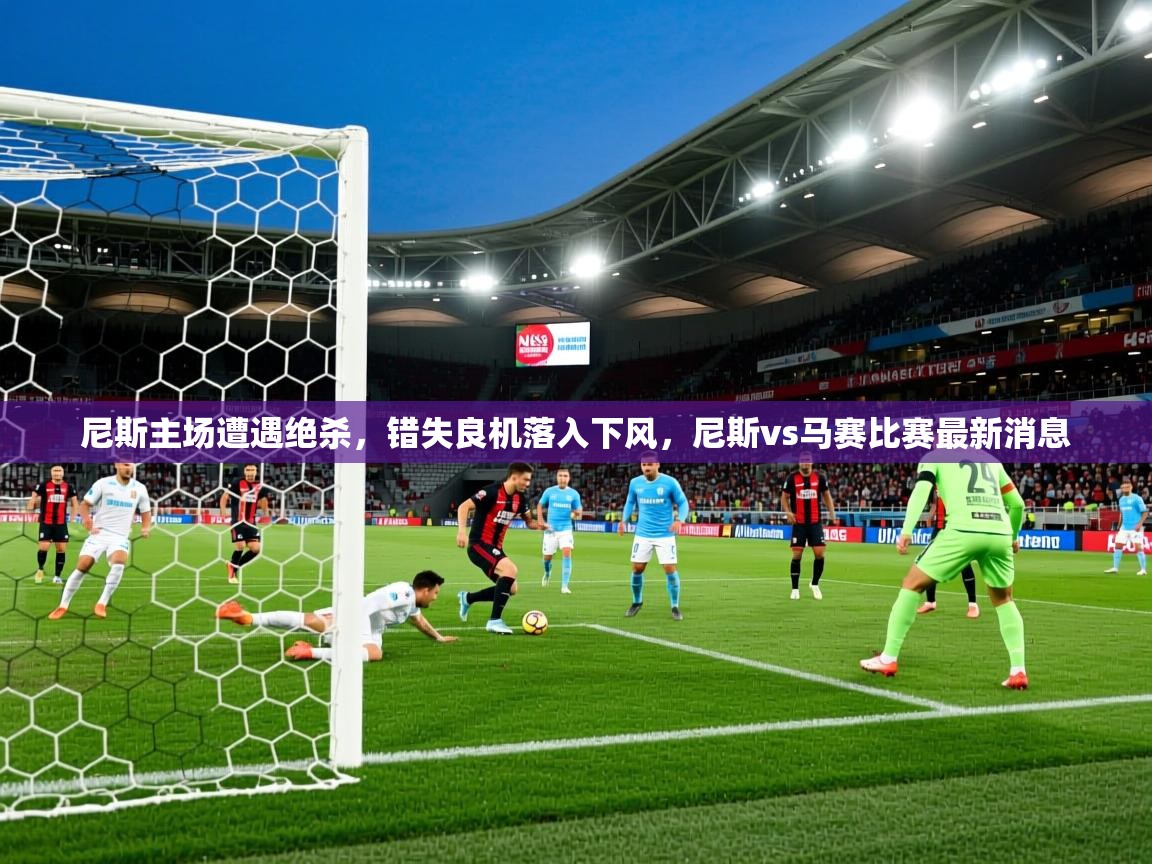 尼斯主场遭遇绝杀,错失良机落入下风,尼斯vs马赛比赛最新消息 尼斯主场遭遇绝杀,错失良机落入下风,尼斯vs马赛比赛最新消息