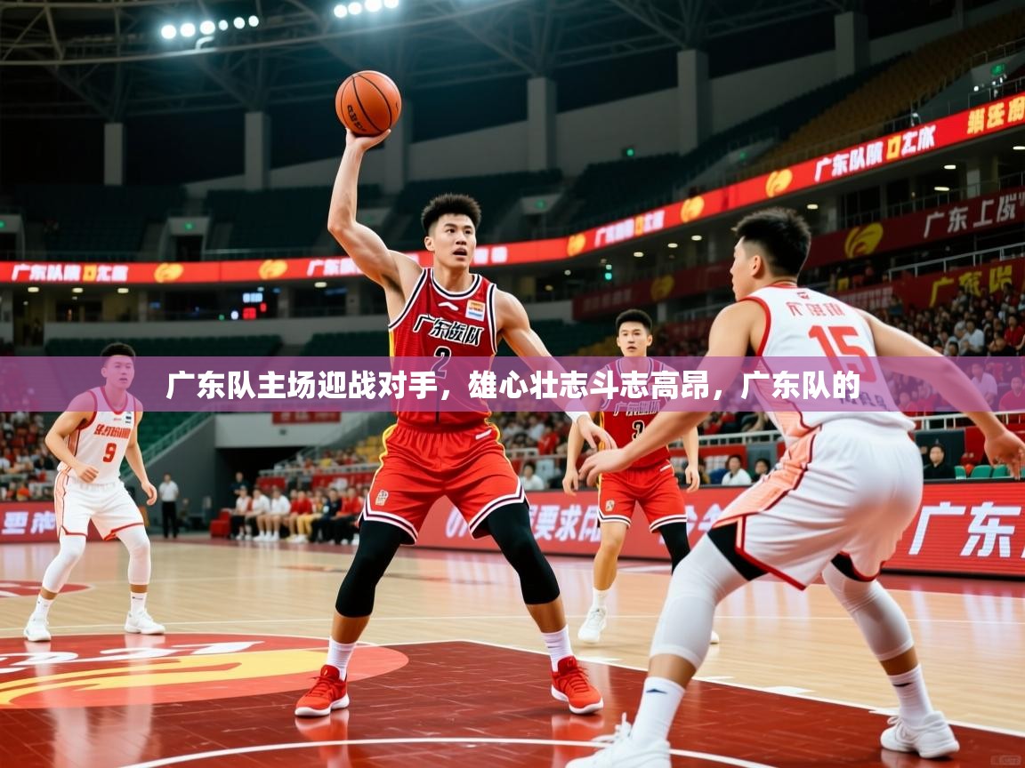 广东队主场迎战对手,雄心壮志斗志高昂,广东队的 广东队主场迎战对手,雄心壮志斗志高昂,广东队的